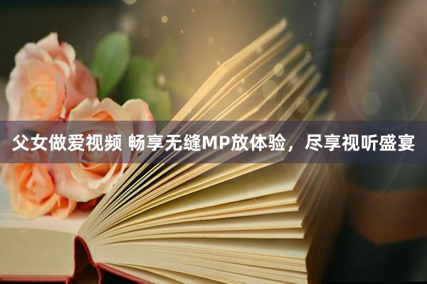 父女做爱视频 畅享无缝MP放体验，尽享视听盛宴