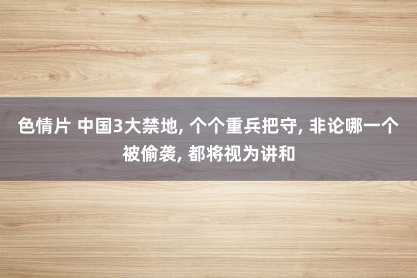 色情片 中国3大禁地， 个个重兵把守， 非论哪一个被偷袭， 都将视为讲和