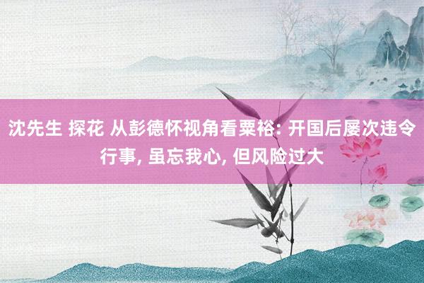 沈先生 探花 从彭德怀视角看粟裕: 开国后屡次违令行事， 虽忘我心， 但风险过大