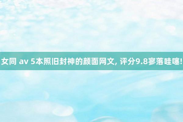 女同 av 5本照旧封神的颜面网文， 评分9.8寥落哇噻!