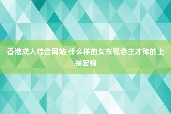 香港成人综合网站 什么样的女东说念主才称的上是宏构