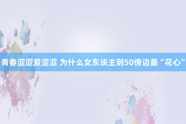 青春涩涩爱涩涩 为什么女东谈主到50傍边最“花心”