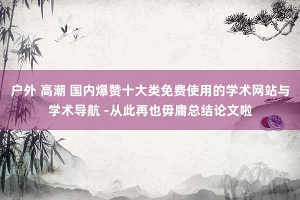 户外 高潮 国内爆赞十大类免费使用的学术网站与学术导航 -从此再也毋庸总结论文啦