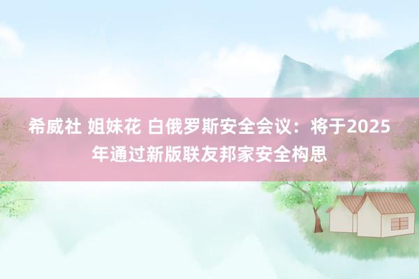 希威社 姐妹花 白俄罗斯安全会议：将于2025年通过新版联友邦家安全构思