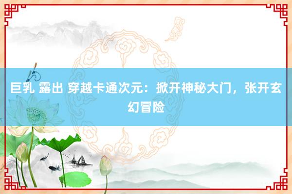 巨乳 露出 穿越卡通次元：掀开神秘大门，张开玄幻冒险