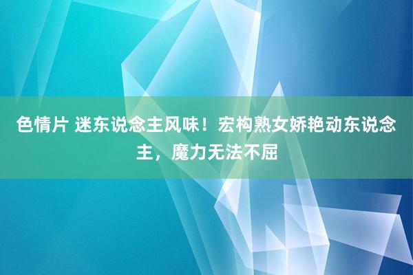 色情片 迷东说念主风味！宏构熟女娇艳动东说念主，魔力无法不屈