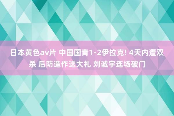 日本黄色av片 中国国青1-2伊拉克! 4天内遭双杀 后防造作送大礼 刘诚宇连场破门