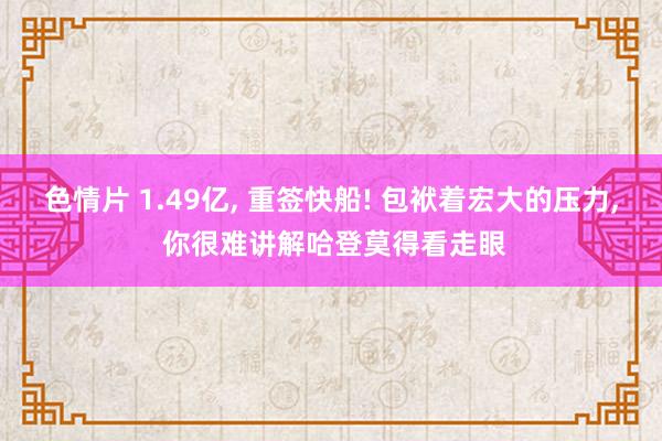 色情片 1.49亿， 重签快船! 包袱着宏大的压力， 你很难讲解哈登莫得看走眼