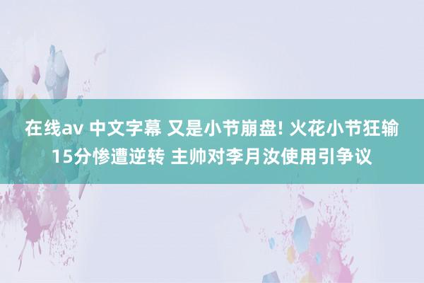 在线av 中文字幕 又是小节崩盘! 火花小节狂输15分惨遭逆转 主帅对李月汝使用引争议