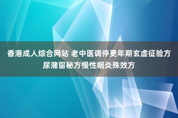 香港成人综合网站 老中医调停更年期玄虚征验方尿潴留秘方慢性咽炎殊效方