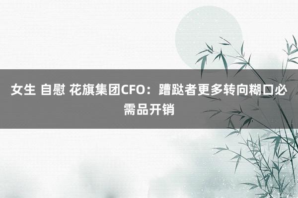 女生 自慰 花旗集团CFO：蹧跶者更多转向糊口必需品开销