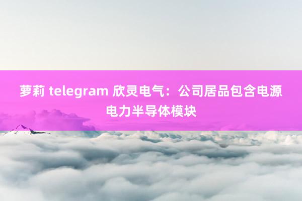 萝莉 telegram 欣灵电气：公司居品包含电源电力半导体模块