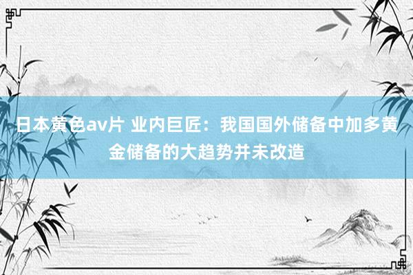 日本黄色av片 业内巨匠：我国国外储备中加多黄金储备的大趋势并未改造