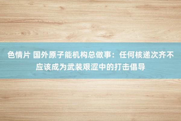 色情片 国外原子能机构总做事：任何核递次齐不应该成为武装艰涩中的打击倡导