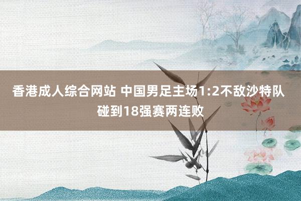 香港成人综合网站 中国男足主场1:2不敌沙特队 碰到18强赛两连败