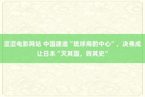 涩涩电影网站 中国建造“琉球商酌中心”，决弗成让日本“灭其国，毁其史”