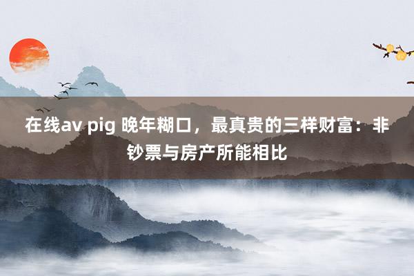 在线av pig 晚年糊口，最真贵的三样财富：非钞票与房产所能相比