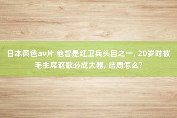 日本黄色av片 他曾是红卫兵头目之一， 20岁时被毛主席讴歌必成大器， 结局怎么?