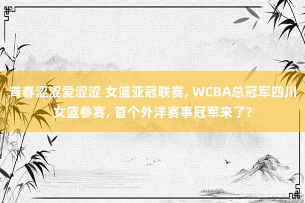 青春涩涩爱涩涩 女篮亚冠联赛， WCBA总冠军四川女篮参赛， 首个外洋赛事冠军来了?