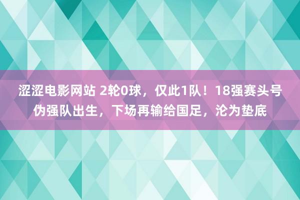 涩涩电影网站 2轮0球，仅此1队！18强赛头号伪强队出生，下场再输给国足，沦为垫底