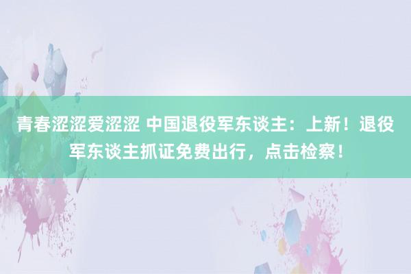 青春涩涩爱涩涩 中国退役军东谈主：上新！退役军东谈主抓证免费出行，点击检察！