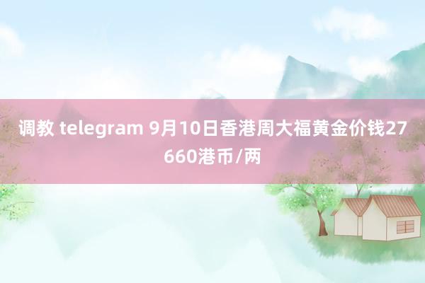 调教 telegram 9月10日香港周大福黄金价钱27660港币/两