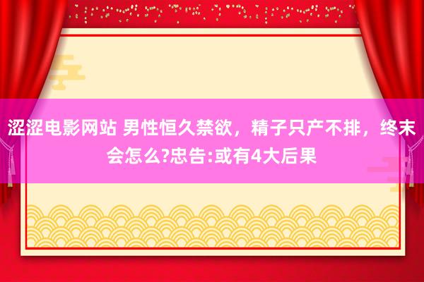 涩涩电影网站 男性恒久禁欲，精子只产不排，终末会怎么?忠告:或有4大后果