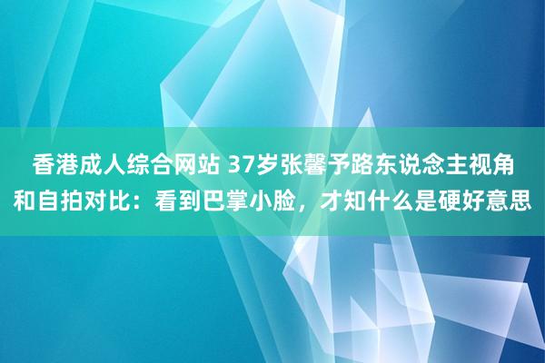 香港成人综合网站 37岁张馨予路东说念主视角和自拍对比：看到巴掌小脸，才知什么是硬好意思