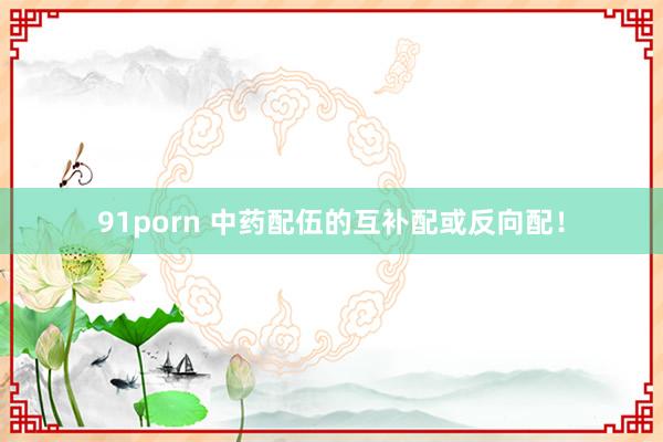 91porn 中药配伍的互补配或反向配！