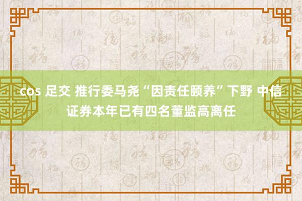 cos 足交 推行委马尧“因责任颐养”下野 中信证券本年已有四名董监高离任