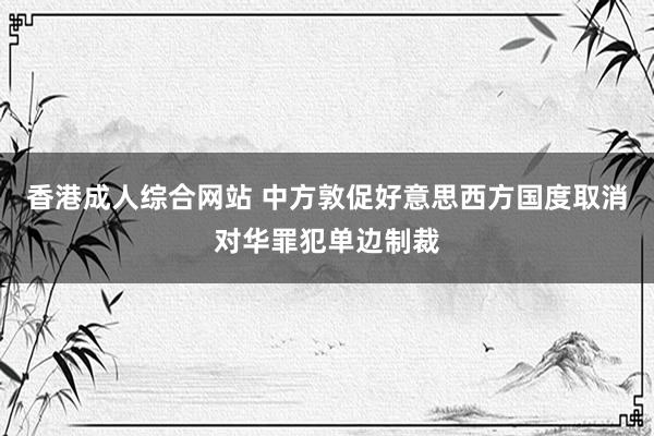 香港成人综合网站 中方敦促好意思西方国度取消对华罪犯单边制裁