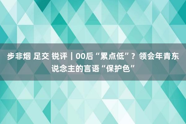 步非烟 足交 锐评｜00后“累点低”？领会年青东说念主的言语“保护色”