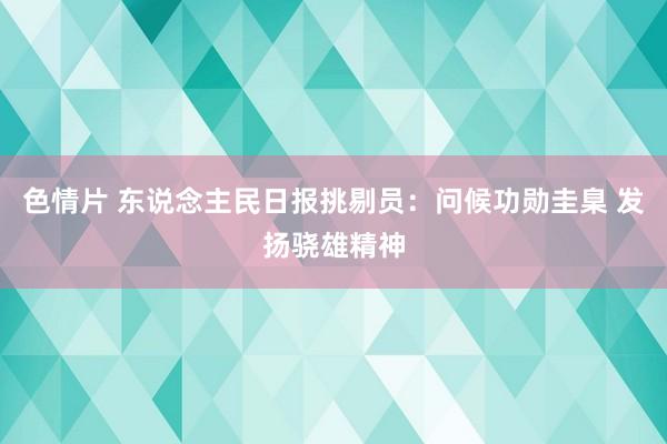 色情片 东说念主民日报挑剔员：问候功勋圭臬 发扬骁雄精神