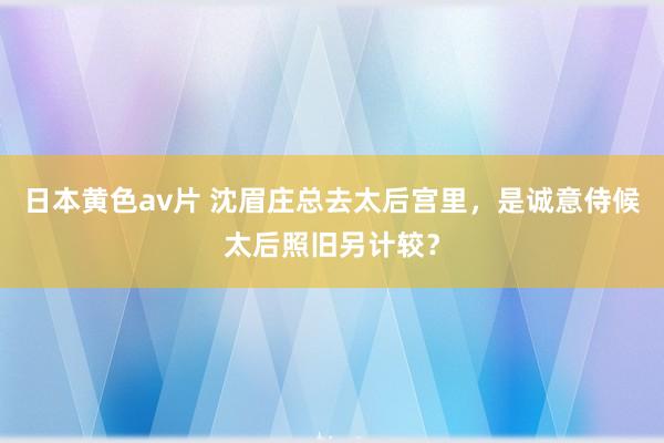 日本黄色av片 沈眉庄总去太后宫里，是诚意侍候太后照旧另计较？