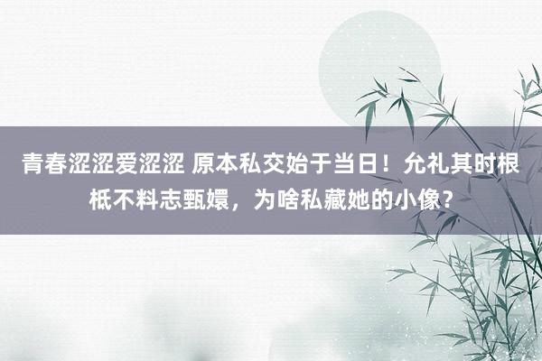 青春涩涩爱涩涩 原本私交始于当日！允礼其时根柢不料志甄嬛，为啥私藏她的小像？