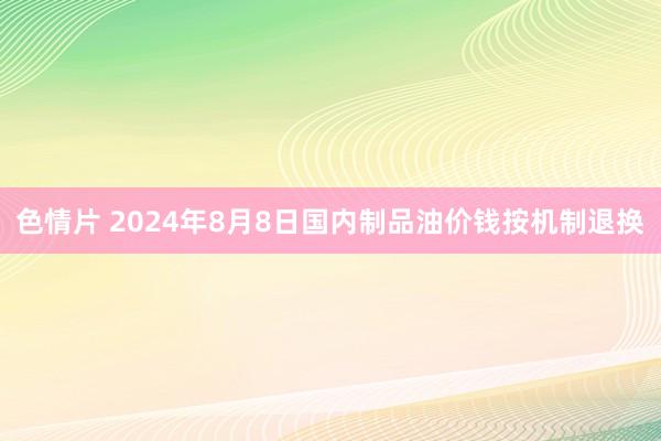 色情片 2024年8月8日国内制品油价钱按机制退换