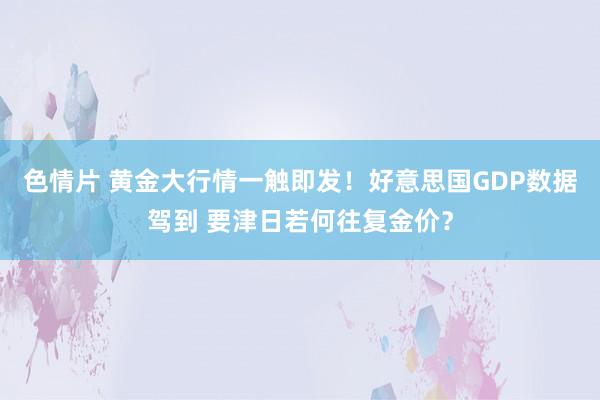 色情片 黄金大行情一触即发！好意思国GDP数据驾到 要津日若何往复金价？