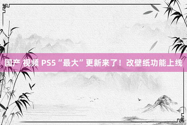 国产 视频 PS5“最大”更新来了！改壁纸功能上线