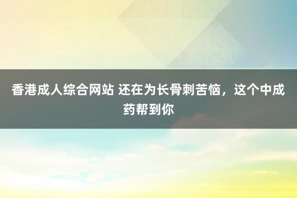 香港成人综合网站 还在为长骨刺苦恼，这个中成药帮到你