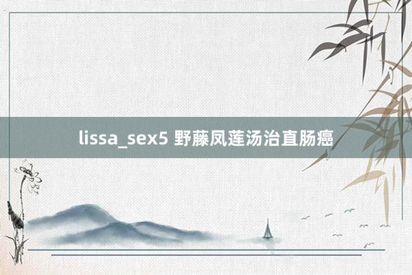 lissa_sex5 野藤凤莲汤治直肠癌