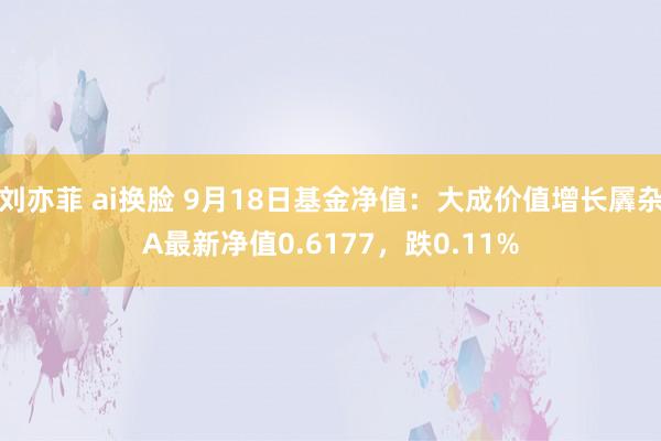 刘亦菲 ai换脸 9月18日基金净值：大成价值增长羼杂A最新净值0.6177，跌0.11%