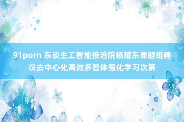 91porn 东谈主工智能接洽院杨耀东课题组建议去中心化高效多智体强化学习次第