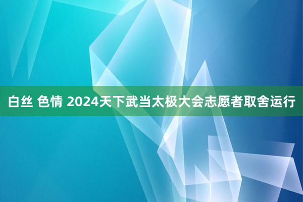 白丝 色情 2024天下武当太极大会志愿者取舍运行