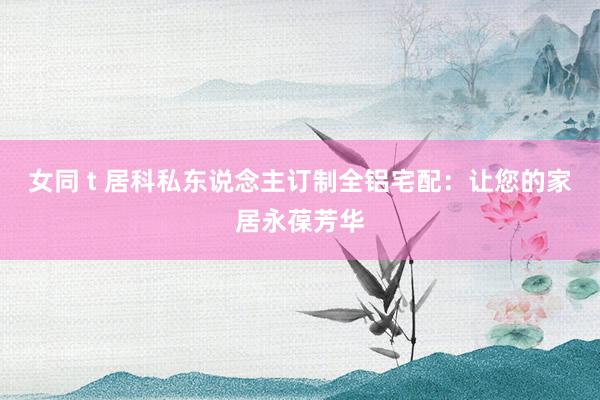 女同 t 居科私东说念主订制全铝宅配：让您的家居永葆芳华