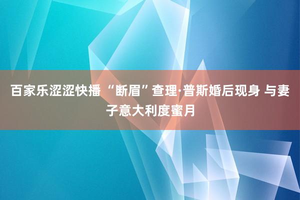 百家乐涩涩快播 “断眉”查理·普斯婚后现身 与妻子意大利度蜜月