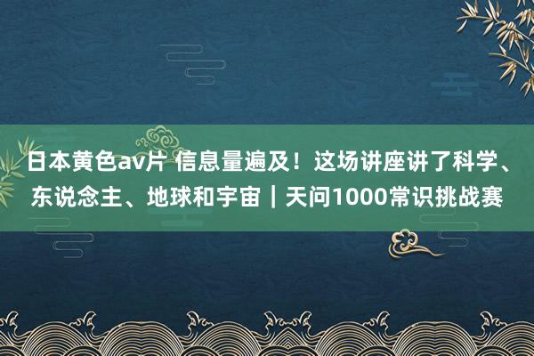 日本黄色av片 信息量遍及！这场讲座讲了科学、东说念主、地球和宇宙｜天问1000常识挑战赛