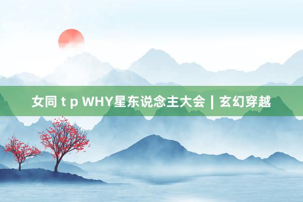 女同 t p WHY星东说念主大会∣玄幻穿越