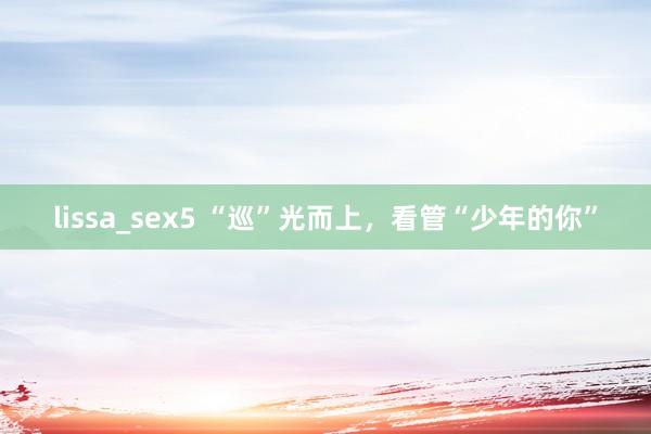 lissa_sex5 “巡”光而上，看管“少年的你”