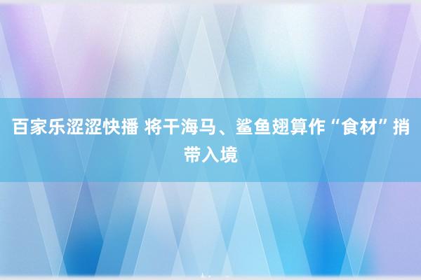 百家乐涩涩快播 将干海马、鲨鱼翅算作“食材”捎带入境