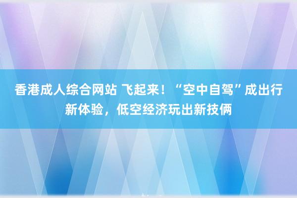 香港成人综合网站 飞起来！“空中自驾”成出行新体验，低空经济玩出新技俩